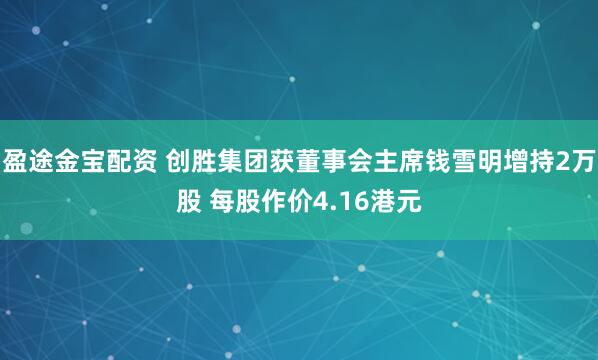 盈途金宝配资 创胜集团获董事会主席钱雪明增持2万股 每股作价4.16港元