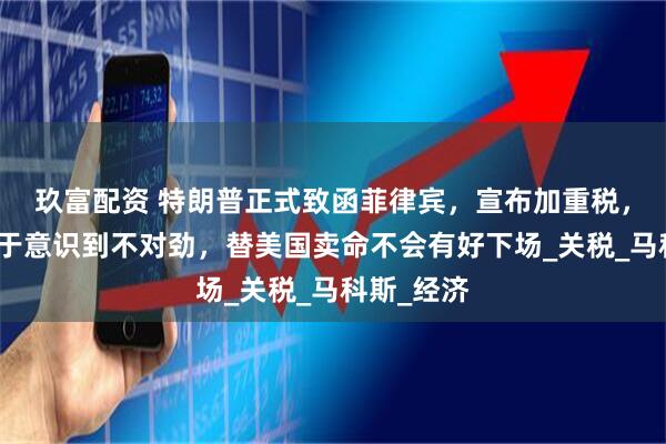 玖富配资 特朗普正式致函菲律宾，宣布加重税，菲律宾终于意识到不对劲，替美国卖命不会有好下场_关税_马科斯_经济
