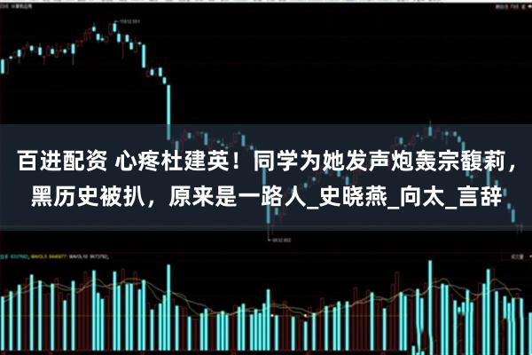 百进配资 心疼杜建英！同学为她发声炮轰宗馥莉，黑历史被扒，原来是一路人_史晓燕_向太_言辞