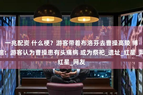 一兆配资 什么梗？游客带着布洛芬去曹操高陵 博物馆：游客认为曹操患有头痛病 或为祭祀_遗址_红星_网友