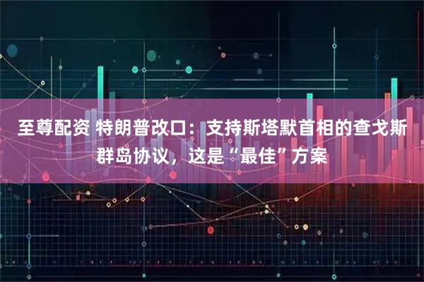 至尊配资 特朗普改口：支持斯塔默首相的查戈斯群岛协议，这是“最佳”方案