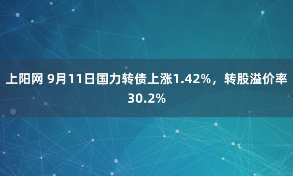 上阳网 9月11日国力转债上涨1.42%,转股溢价率30.2%