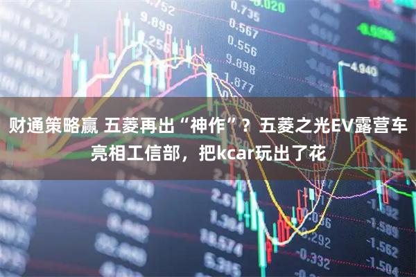 财通策略赢 五菱再出“神作”？五菱之光EV露营车亮相工信部，把kcar玩出了花