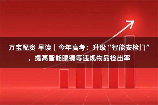 万宝配资 早读｜今年高考：升级“智能安检门”，提高智能眼镜等违规物品检出率