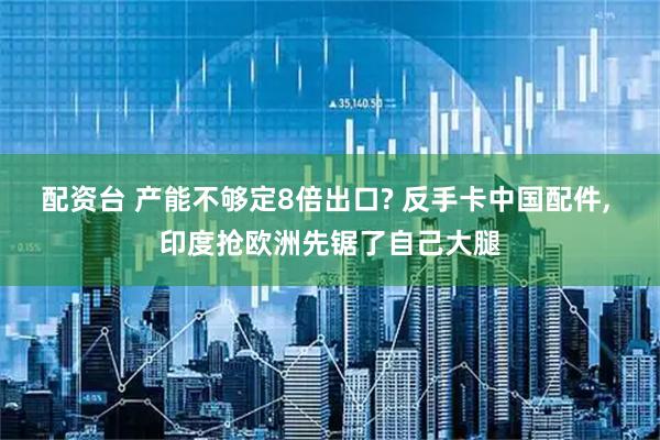 配资台 产能不够定8倍出口? 反手卡中国配件, 印度抢欧洲先锯了自己大腿