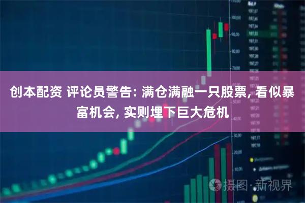 创本配资 评论员警告: 满仓满融一只股票, 看似暴富机会, 实则埋下巨大危机